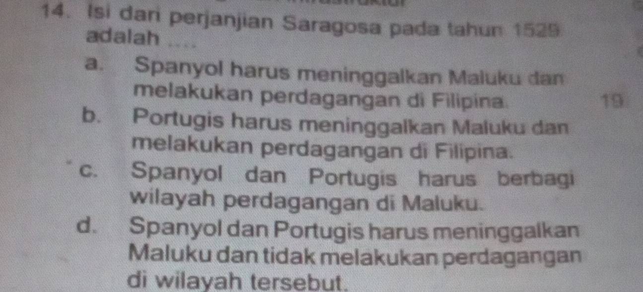 Isi dari perjanjian Saragosa pada tahun 1529
adalah …
a. Spanyol harus meninggalkan Maluku dan
melakukan perdagangan di Filipina. 19.
b. Portugis harus meninggalkan Maluku dan
melakukan perdagangan di Filipina.
c. Spanyol dan Portugis harus berbagi
wilayah perdagangan di Maluku.
d. Spanyol dan Portugis harus meninggalkan
Maluku dan tidak melakukan perdagangan
di wilayah tersebut.