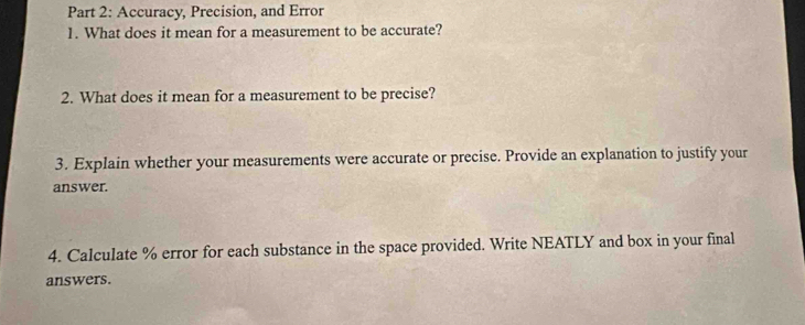 Accuracy, Precision, and Error 
1. What does it mean for a measurement to be accurate? 
2. What does it mean for a measurement to be precise? 
3. Explain whether your measurements were accurate or precise. Provide an explanation to justify your 
answer. 
4. Calculate % error for each substance in the space provided. Write NEATLY and box in your final 
answers.