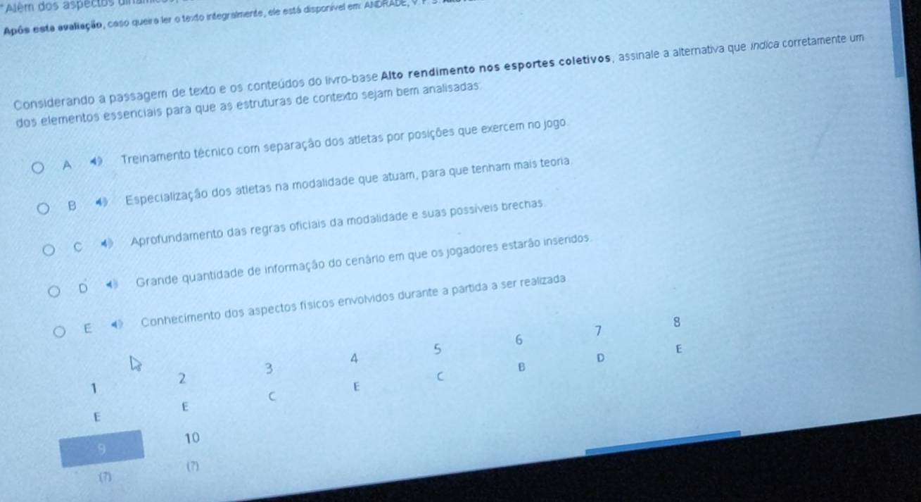 Além dos aspectos uin
Após esta avaliação, caso queira ler o texto integralmente, ele está disponível em: ANDRADE, V
Considerando a passagem de texto e os conteúdos do livro-base Alto rendimento nos esportes coletivos, assinale a alternativa que índica corretamente um
dos elementos essenciais para que as estruturas de contexto sejam bem analisadas
A 49 Treinamento técnico com separação dos atletas por posições que exercem no jogo.
B Especialização dos atletas na modalidade que atuam, para que tenham mais teoria.
C ◆ Aprofundamento das regras oficiais da modalidade e suas possíveis brechas.
D Grande quantidade de informação do cenário em que os jogadores estarão inseridos
E 4 Conhecimento dos aspectos físicos envolvidos durante a partida a ser realizada
6
7
8
5
E
4
D
3
B
2
C
1
E
C
E
E
10
9
(7) (7)