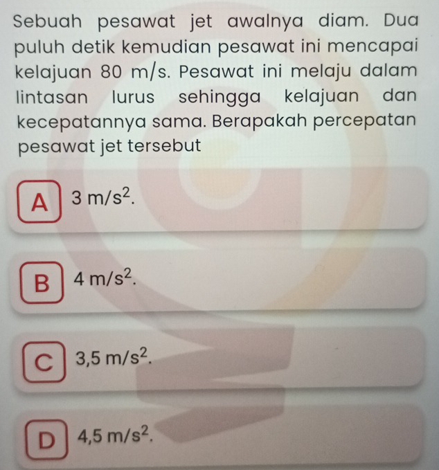 Sebuah pesawat jet awalnya diam. Dua
puluh detik kemudian pesawat ini mencapai
kelajuan 80 m/s. Pesawat ini melaju dalam
lintasan lurus sehingga kelajuan dan 
kecepatannya sama. Berapakah percepatan
pesawat jet tersebut
A 3m/s^2.
B 4m/s^2.
C 3,5m/s^2.
D 4,5m/s^2.