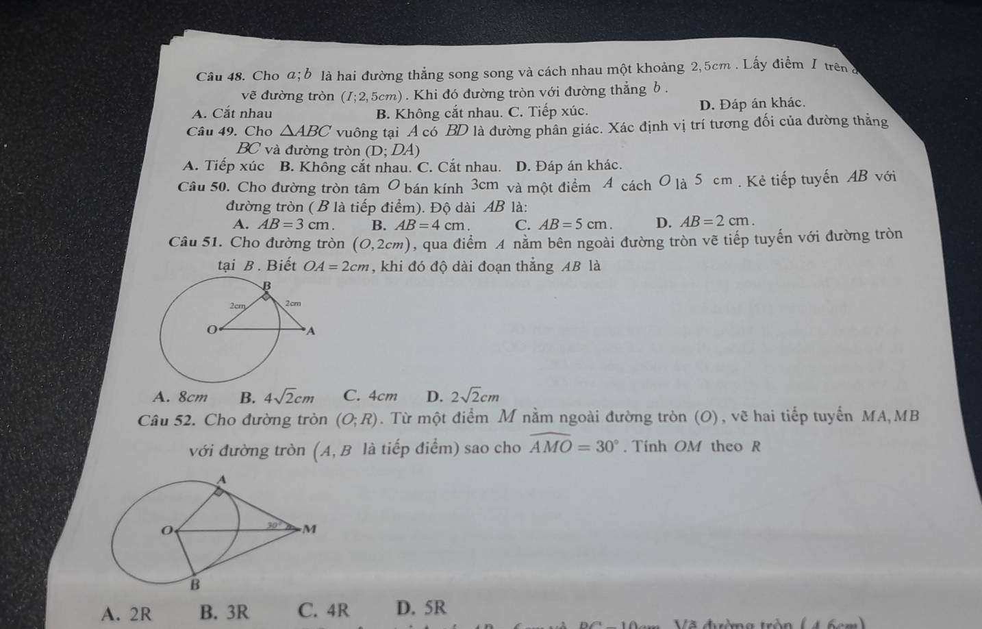 Cho a; b là hai đường thắng song song và cách nhau một khoảng 2,5cm . Lấy điểm I trên ở
vẽ đường tròn (I;2,5cm). Khi đó đường tròn với đường thẳng b .
A. Cắt nhau B. Không cắt nhau. C. Tiếp xúc. D. Đáp án khác.
Câu 49. Cho △ ABC vuông tại A có BD là đường phân giác. Xác định vị trí tương đối của đường thẳng
BC và đường tròn (D;DA)
A. Tiếp xúc B. Không cắt nhau. C. Cắt nhau. D. Đáp án khác.
Câu 50. Cho đường tròn tâm O bán kính 3cm và một điểm 4 cách O là 5 cm . Kẻ tiếp tuyến AB với
đường tròn (B là tiếp điểm). Độ dài AB là:
A. AB=3cm. B. AB=4cm. C. AB=5cm. D. AB=2cm.
Câu 51. Cho đường tròn (0,2cm) ), qua điểm A nằm bên ngoài đường tròn vẽ tiếp tuyến với đường tròn
tại B . Biết OA=2cm , khi đó độ dài đoạn thẳng AB là
A. 8cm B. 4sqrt(2)cm C. 4cm D. 2sqrt(2)cm
Câu 52. Cho đường tròn (O;R). Từ một điểm M nằm ngoài đường tròn (O), vẽ hai tiếp tuyển MA,MB
với đường tròn (A, B là tiếp điểm) sao cho widehat AMO=30°. Tính OM theo R
A. 2R B. 3R C. 4R D. 5R