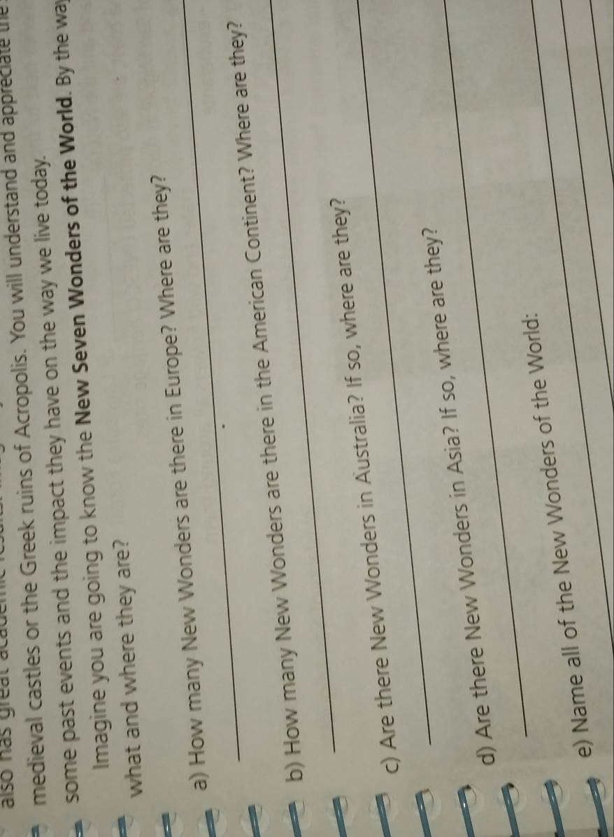 also hás greal academ 
medieval castles or the Greek ruins of Acropolis. You will understand and appreciate the 
some past events and the impact they have on the way we live today. 
lmagine you are going to know the New Seven Wonders of the World. By the way 
what and where they are? 
a) How many New Wonders are there in Europe? Where are they? 
b) How many New Wonders are there in the American Continent? Where are they? 
c) Are there New Wonders in Australia? If so, where are they? 
d) Are there New Wonders in Asia? If so, where are they? 
_ 
e) Name all of the New Wonders of the World: