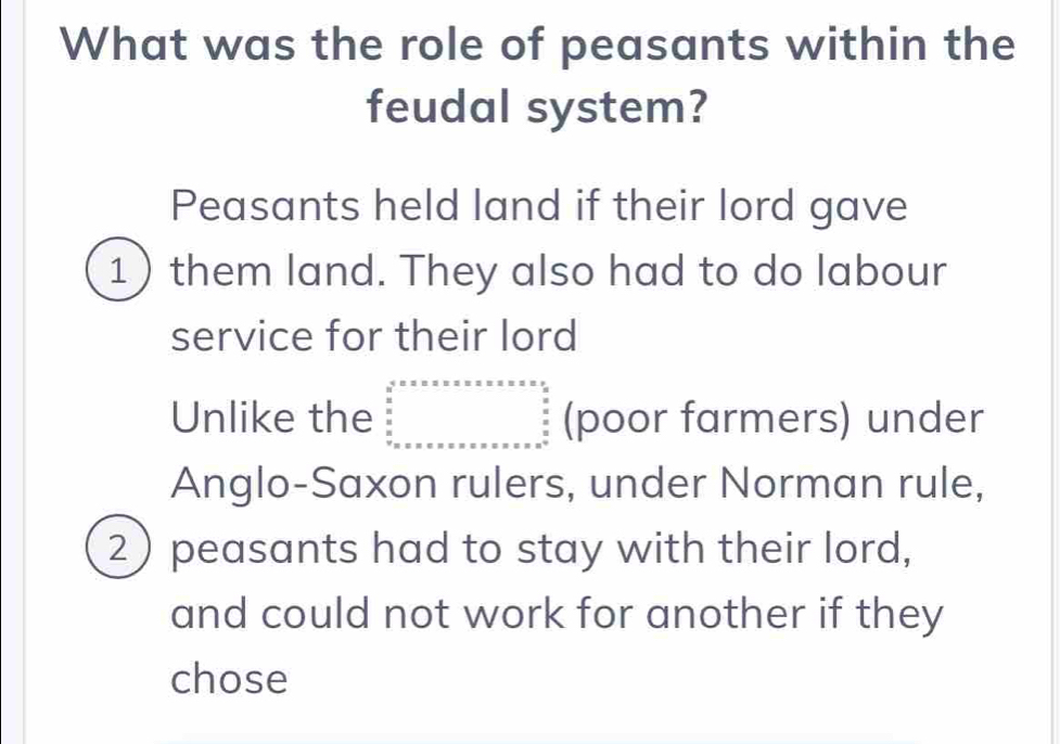 What was the role of peasants within the 
feudal system? 
Peasants held land if their lord gave 
1) them land. They also had to do labour 
service for their lord 
Unlike the beginarrayr a^=x* x* x* x* x* x* x  x/2   x/x  x=x=x* x* x* x* x* x* x* x* x* x^2 x* x*  x* x* x* x* x* x* x* x* x^(frac x* x*) x^(x^*) x^2 x+x* x* x* endarray.  (poor farmers) under 
Anglo-Saxon rulers, under Norman rule, 
2) peasants had to stay with their lord, 
and could not work for another if they 
chose