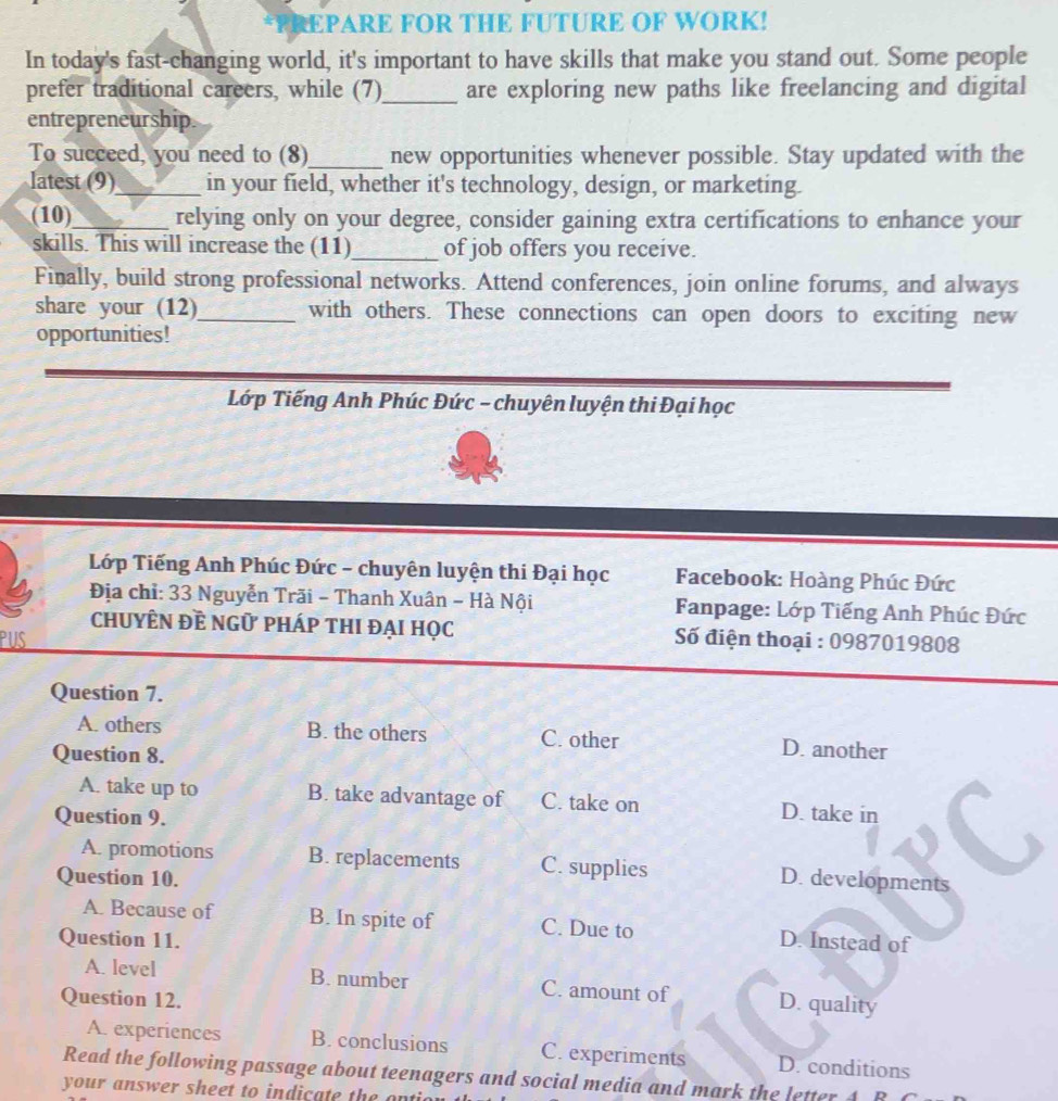 EPARE FOR THE FUTURE OF WORK!
In today's fast-changing world, it's important to have skills that make you stand out. Some people
prefer traditional careers, while (7)_ are exploring new paths like freelancing and digital
entrepreneurship.
To succeed, you need to (8)_ new opportunities whenever possible. Stay updated with the
latest (9)_ in your field, whether it's technology, design, or marketing.
(10)_ relying only on your degree, consider gaining extra certifications to enhance your
skills. This will increase the (11)_ of job offers you receive.
Finally, build strong professional networks. Attend conferences, join online forums, and always
share your (12)_ with others. These connections can open doors to exciting new
opportunities!
Lớp Tiếng Anh Phúc Đức - chuyên luyện thi Đại học
Lớp Tiếng Anh Phúc Đức - chuyên luyện thi Đại học Facebook: Hoàng Phúc Đức
Địa chỉ: 33 Nguyễn Trãi - Thanh Xuân - Hà Nội Fanpage: Lớp Tiếng Anh Phúc Đức
chuyÊN Đề ngữ pháp thi đại học
PUS Số điện thoại : 0987019808
Question 7.
A. others B. the others C. other D. another
Question 8.
A. take up to B. take advantage of C. take on
Question 9. D. take in
A. promotions B. replacements C. supplies
Question 10. D. developments
A. Because of B. In spite of C. Due to
Question 11. D. Instead of
A. level B. number C. amount of D. quality
Question 12.
A. experiences B. conclusions C. experiments D. conditions
Read the following passage about teenagers and social media and mark the letter 4 B
your answer sheet to indicate the ont