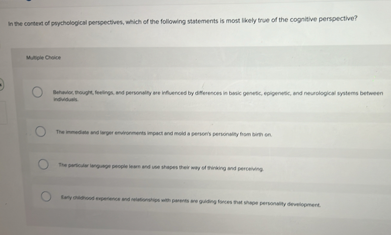 In the context of psychological perspectives, which of the following statements is most likely true of the cognitive perspective?
Multiple Choice
Behavior, thought, feelings, and personality are influenced by differences in basic genetic, epigenetic, and neurological systems between
individuals.
The immediate and larger environments impact and mold a person's personality from birth on.
The particular language people learn and use shapes their way of thinking and perceiving.
Early childhood experience and relationships with parents are guiding forces that shape personality development.