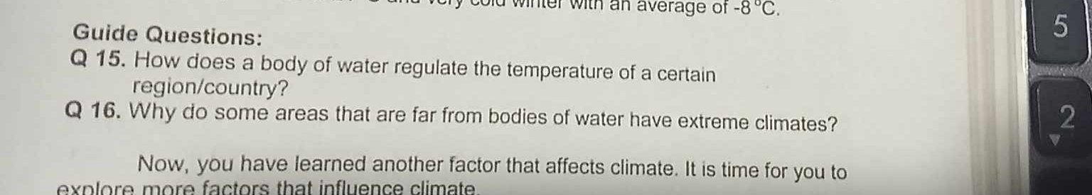 id winter with an average of -8°C. 
Guide Questions: 
5 
Q 15. How does a body of water regulate the temperature of a certain 
region/country? 
Q 16. Why do some areas that are far from bodies of water have extreme climates? 
2 
a 
Now, you have learned another factor that affects climate. It is time for you to 
explore more factors that influence climate.