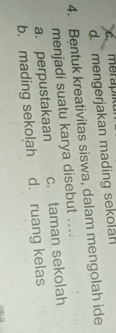 c. merapiku
d. mengerjakan mading sekolah
4. Bentuk kreativitas siswa, dalam mengolah ide
menjadi suatu karya disebut ....
a. perpustakaan c. taman sekolah
b. mading sekolah d. ruang kelas