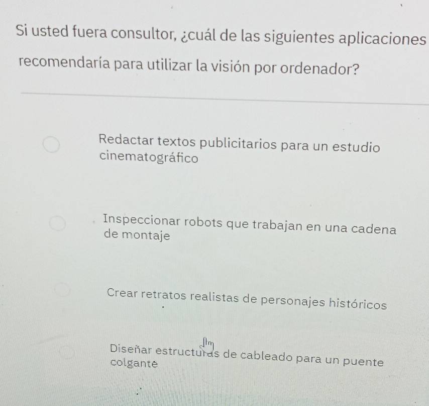 Si usted fuera consultor, ¿cuál de las siguientes aplicaciones
recomendaría para utilizar la visión por ordenador?
Redactar textos publicitarios para un estudio
cinematográfico
Inspeccionar robots que trabajan en una cadena
de montaje
Crear retratos realistas de personajes históricos
Diseñar estructuras de cableado para un puente
colgante