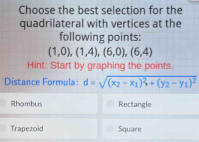 Choose the best selection for the
quadrilateral with vertices at the
following points:
(1,0),(1,4),(6,0),(6,4)
Hint: Start by graphing the points.
Distance Formula: d=sqrt((x_2)-x_1)^2+(y_2-y_1)^2
Rhombus Rectangle
Trapezoid Square