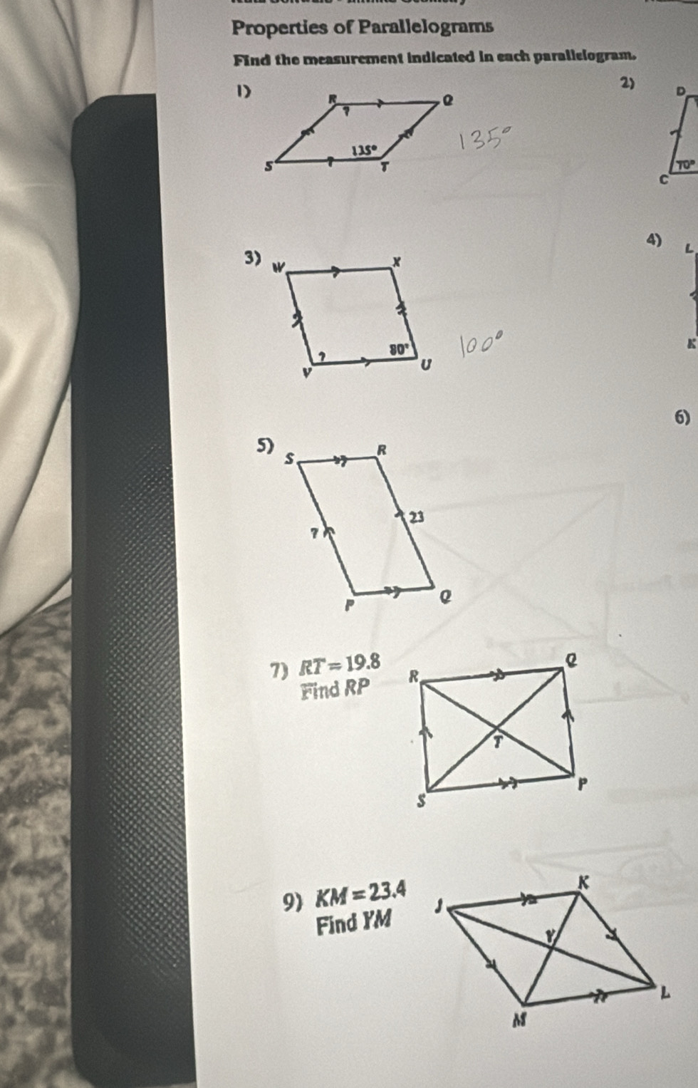 Properties of Parallelograms
Find the measurement indicated in each parallelogram.
2)
1)
4) L
3)
K
6)
5)
1) RT=19.8
Find RP
91 KM=23.4
Find YM