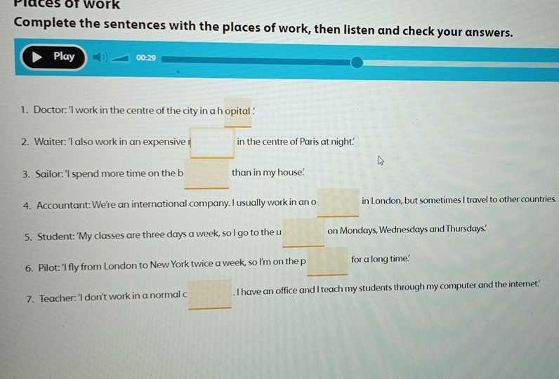 Places of work 
Complete the sentences with the places of work, then listen and check your answers. 
Play 00:29 
1. Doctor: ’I work in the centre of the city in a h opital ' 
_ 
2. Waiter: 'I also work in an expensive in the centre of Paris at night.' 
3. Sailor: 'I spend more time on the b than in my house' 
4. Accountant: We're an international company. I usually work in an o in London, but sometimes I travel to other countries. 
_ 
_ 
5. Student: 'My classes are three days a week, so I go to the u on Mondays, Wednesdays and Thursdays.' 
_ 
6. Pilot: ‘I fly from London to New York twice a week, so I’m on the p for a long time.' 
_ 
7. Teacher: 'I don’t work in a normal c . I have an office and I teach my students through my computer and the internet.'