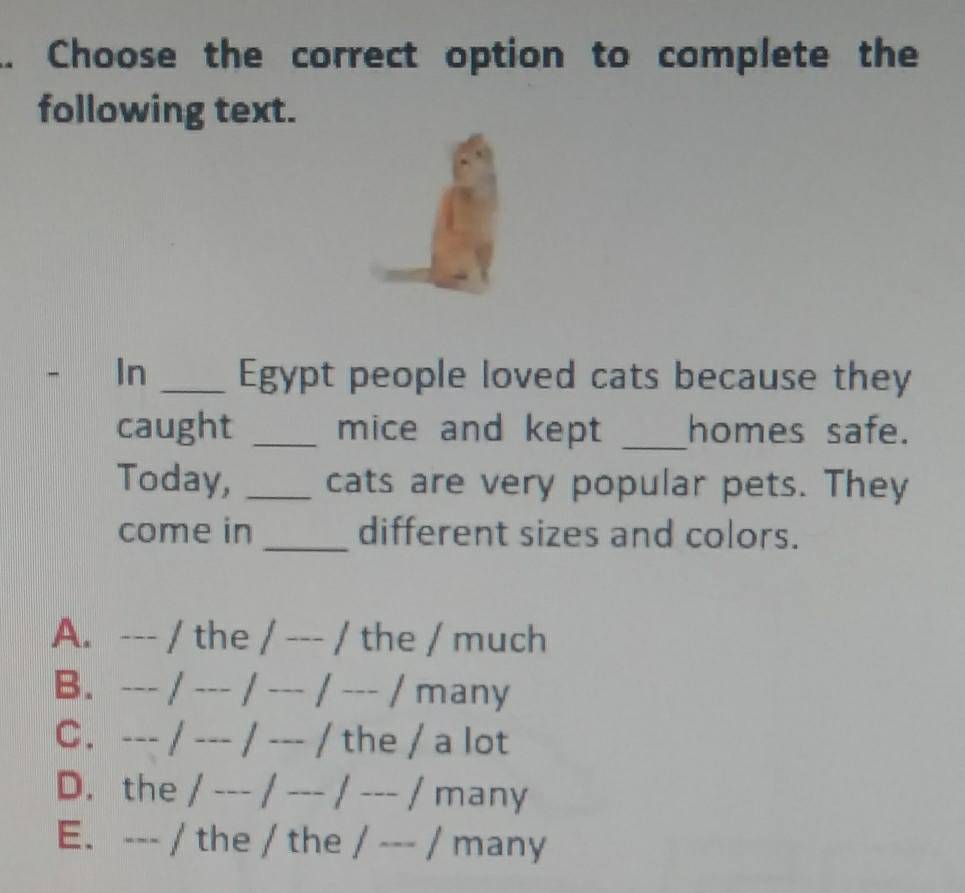 .. Choose the correct option to complete the
following text.
In _Egypt people loved cats because they
caught _mice and kept _homes safe.
Today, _cats are very popular pets. They
come in _different sizes and colors.
A. --- / the / --- / the / much
B. --- / --- / --- / --- / many
C. --- / --- / --- / the / a lot
D. the / --- / --- / --- / many
E. --- / the / the / --- / many