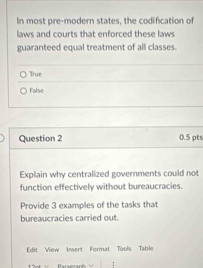 In most pre-modern states, the codification of
laws and courts that enforced these laws
guaranteed equal treatment of all classes.
True
False
Question 2 0.5 pts
Explain why centralized governments could not
function effectively without bureaucracies.
Provide 3 examples of the tasks that
bureaucracies carried out.
Edit View Insert Format Tools Table
p Paragraph V :