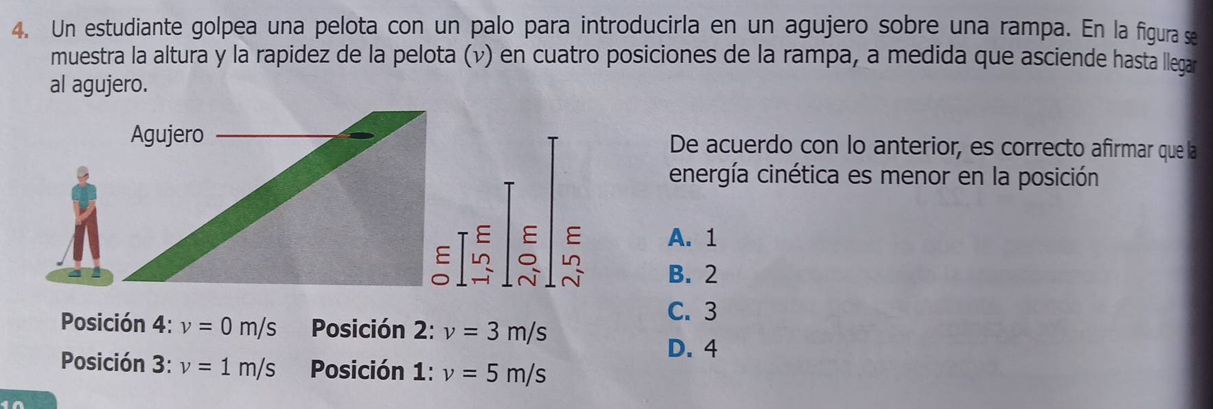 Un estudiante golpea una pelota con un palo para introducirla en un agujero sobre una rampa. En la figura se
muestra la altura y la rapidez de la pelota (v) en cuatro posiciones de la rampa, a medida que asciende hasta llegar
al agujero.
Agujero De acuerdo con lo anterior, es correcto afirmar que la
energía cinética es menor en la posición
E E E A. 1
E L LO
B. 2
C. 3
Posición 4: v=0m/s Posición 2: v=3m/s
D. 4
Posición 3: v=1m/s Posición 1: v=5m/s