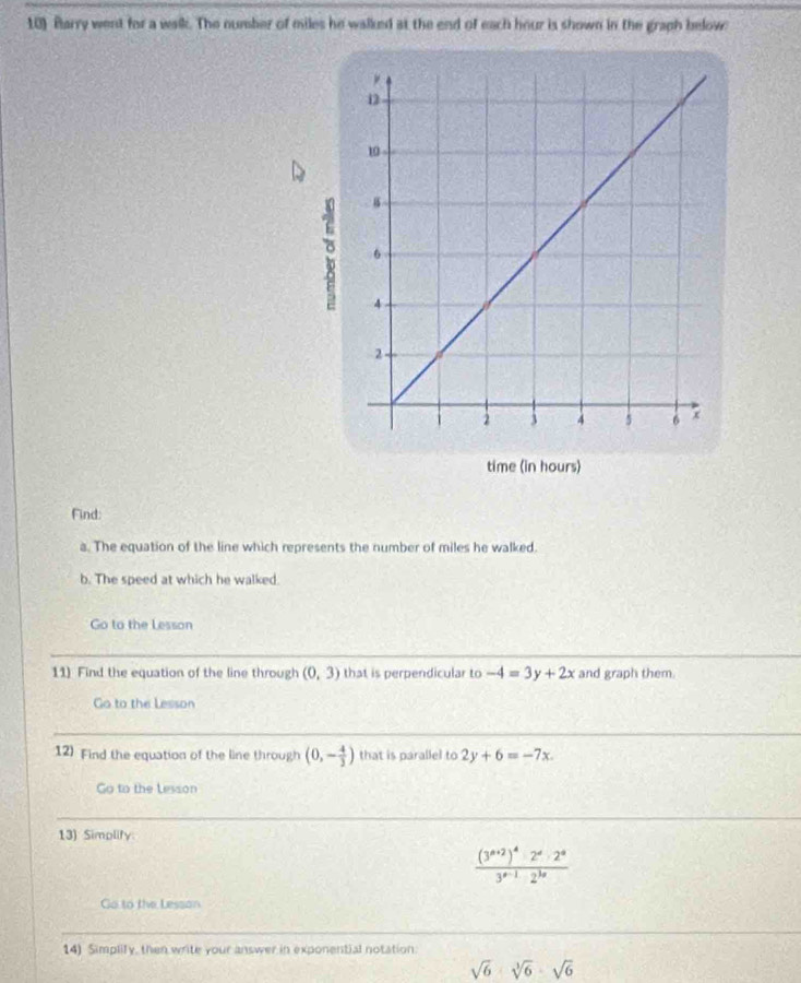 Barry went for a walk. The number of miles he walked at the end of each hour is shown in the graph below 
Find: 
a. The equation of the line which represents the number of miles he walked. 
b. The speed at which he walked. 
Go to the Lesson 
11) Find the equation of the line through (0,3) that is perpendicular to -4=3y+2x and graph them. 
Go to the Lesson 
12) Find the equation of the line through (0,- 4/3 ) that is parallel to 2y+6=-7x. 
Go to the Lesson 
13) Simplify.
frac (3^(n+2))^4· 2^n· 2^n3^(a-1)2^(3n)
Go to the Lesson 
14) Simplify, then write your answer in exponential notation.
sqrt(6)· sqrt[3](6)· sqrt(6)