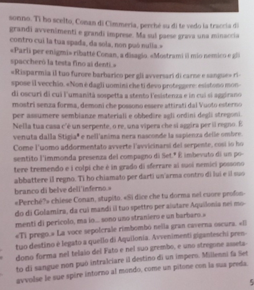 sonno. Ti ho scelto, Conan di Cimmeria, perché su di te vedo la traccia di
grandi avvenimenti e grandi imprese. Ma sul paese grava una minaccia
contro cui la tua spada, da sola, non può nulla.»
«Parli per enigmi» ribatté Conan, a disagio. «Mostrami il mio nemico e gli
spaccherò la testa fino ai denti.
«Risparmia il tuo furore barbarico per gli avversari di carne e sangue» ri-
spose il vecchio. «Non è dagli uomini che ti devo proteggere: esistono mon-
di oscuri di cui l'umanità sospetta a stento l'esistenza e in cui si aggirano
mostri senza forma, demoni che possono essere attirati dal Vuoto esterno
per assumere sembianze materiali e obbedire agli ordini degli stregoni.
Nella tua casa c'è un serpente, o re, una vipera che si aggira per il regno. É
venuta dalla Stigiaª e nell'anima nera nasconde la sapienza delle ombre.
Come l'uomo addormentato avverte l'avvicinarsi del serpente, cosi io ho
sentito l'immonda presenza del compagno di Set.º É imbevuto di un po-
tere tremendo e i colpi che è in grado di sferrare ai suoi nemici possono
abbattere il regno. Ti ho chiamato per darti un'arma contro di lui e il suo
branco di belve deli'inferno.»
«Perché?» chiese Conan, stupito. «Si dice che tu dorma nei cuore profon-
do di Golamira, da cui mandi il tuo spettro per aiutare Aquilonia nei mo-
menti di pericolo, ma io... sono uno straniero e un barbaro.
«Ti prego.» La voce sepolcrale rimbombô nella gran caverna oscura. «El
tuo destino è legato a quello di Aquilonia. Avvenimenti giganteschi pren-
dono forma nel telaio del Fato e nel suo grembo, e uno stregone asseta-
to di sangue non può intralciare il destino di un impero. Millenni fa Set
avvolse le sue spire intorno al mondo, come un pitone con la sua preda.
5