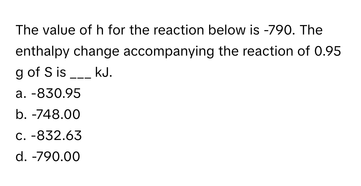 The value of h for the reaction below is -790. The enthalpy change accompanying the reaction of 0.95 g of S is ___ kJ.

a. -830.95
b. -748.00
c. -832.63
d. -790.00