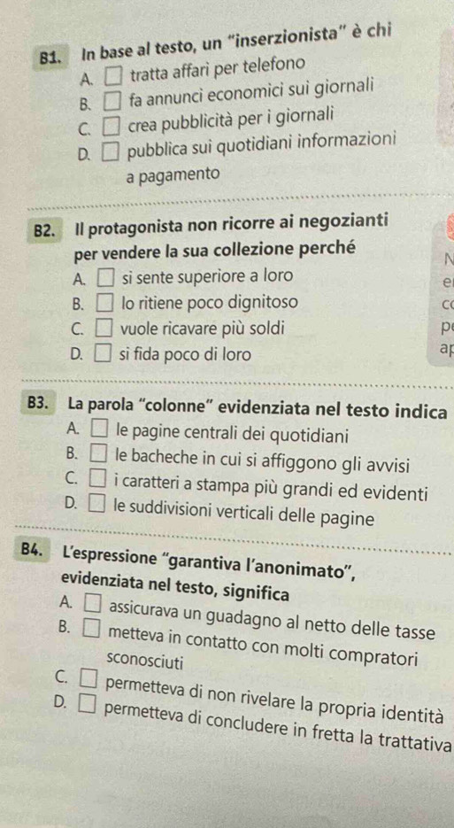 B1. In base al testo, un “inserzionista” è chi
A. □ tratta affari per telefono
B. □ fa annunci economici sui giornali
C. □ crea pubblicità per i giornali
D. □ pubblica sui quotidiani informazioni
a pagamento
B2. Il protagonista non ricorre ai negozianti
per vendere la sua collezione perché
N
A. □ si sente superiore a loro
e
B. □ lo ritiene poco dignitoso
C
C. □ vuole ricavare più soldi p
D. □ si fida poco di loro
ap
B3. La parola “colonne” evidenziata nel testo indica
A. □ le pagine centrali dei quotidiani
B. □ le bacheche in cui si affiggono gli avvisi
C. □ i caratteri a stampa più grandi ed evidenti
D. □ le suddivisioni verticali delle pagine
B4. L’espressione “garantiva l’anonimato”,
evidenziata nel testo, significa
A. □ assicurava un guadagno al netto delle tasse
B. □ metteva in contatto con molti compratori
sconosciuti
C. □ permetteva di non rivelare la propria identità
D. □ permetteva di concludere in fretta la trattativa