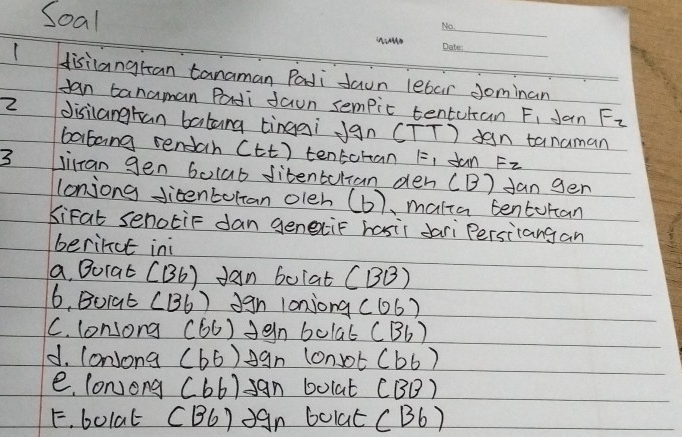 Soal 
_ 
_ 
Hisilangran tanaman Padi daun lebar Jominan 
Jan tanaman Padi daun sempic tentutan F_1 Jan F_2
2 disiangtan batang tinggi Jgn (TT) yan tanaman 
boartang sendah C tt) tentohan 1= I dan Fz
3 Jilran gen bolab fitenbulian den (B) fan gen 
lonjong Jieentultan oleh (b) , malia tenturan 
KiFat senotiF dan genexiF hasir dari Persitangan 
berinut ini 
a. Borat (B6) dan bo(at (BB) 
6. Boiat (136) dgn lonjong (06 ) 
C. lonsong (66) den bolat (Bb) 
d. lonjong (b6) Agn lonsot (b6)
e. lonjong (66) an bolat (BB)
F. bolat CBC) J9n bolat (B6)