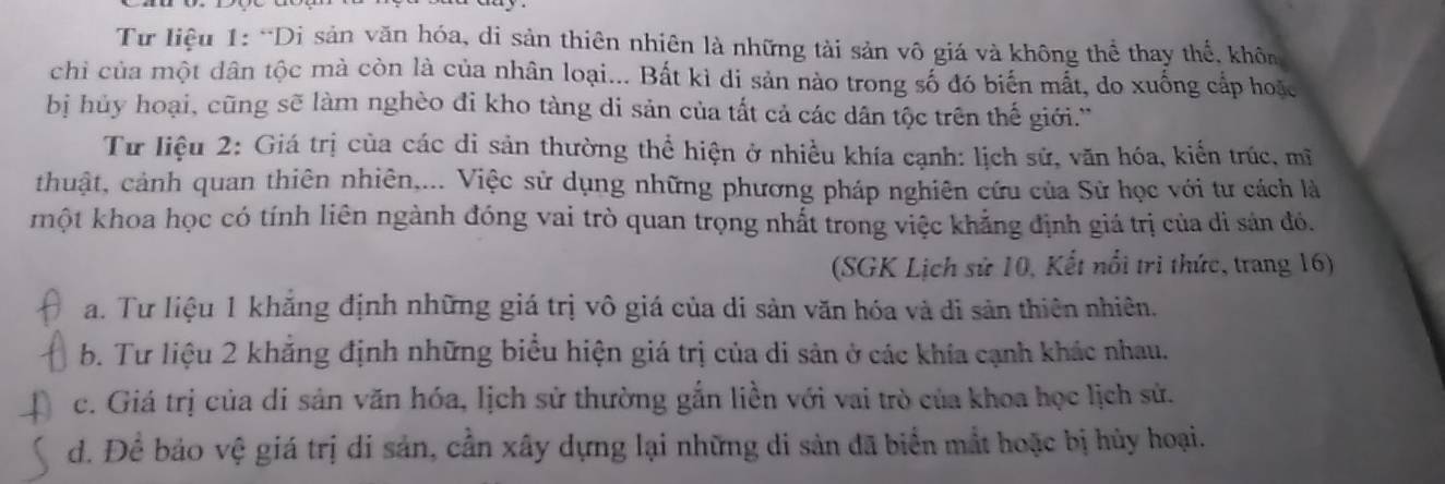 Từ liệu 1: “Di sản văn hóa, di sản thiên nhiên là những tải sản vô giá và không thể thay thể, khôn
chỉ của một dân tộc mà còn là của nhân loại... Bất kì di sản nào trong số đó biến mắt, do xuống cấp hoặc
bị hủy hoại, cũng sẽ làm nghèo đi kho tàng di sản của tất cả các dân tộc trên thế giới.''
Từ liệu 2: Giá trị của các di sản thường thể hiện ở nhiều khía cạnh: lịch sử, văn hóa, kiển trúc, mĩ
thuật, cảnh quan thiên nhiên,... Việc sử dụng những phương pháp nghiên cứu của Sử học với tư cách là
một khoa học có tính liên ngành đóng vai trò quan trọng nhất trong việc khẳng định giá trị của di sản đó.
(SGK Lịch sử 10, Kết nổi trì thức, trang 16)
a. Tư liệu 1 khắng định những giá trị vô giá của di sản văn hóa và di sản thiên nhiên,
b. Tư liệu 2 khẳng định những biểu hiện giá trị của di sản ở các khía cạnh khác nhau.
c. Giá trị của di sản văn hóa, lịch sử thường gắn liền với vai trò của khoa học lịch sử.
d. Để bảo vệ giá trị di sản, cần xây dựng lại những di sản đã biển mắt hoặc bị hủy hoại.