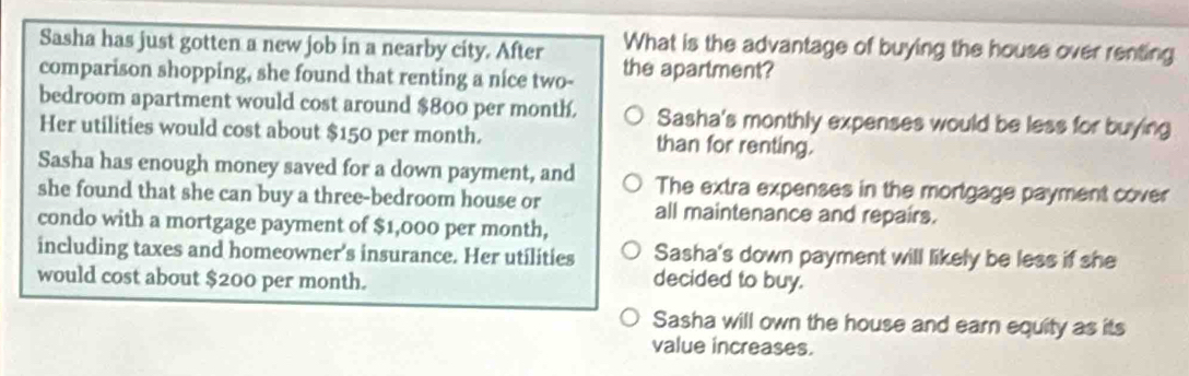 Sasha has just gotten a new job in a nearby city. After What is the advantage of buying the house over renting
comparison shopping, she found that renting a nice two- the apartment?
bedroom apartment would cost around $800 per month. Sasha's monthly expenses would be less for buying
Her utilities would cost about $150 per month. than for renting.
Sasha has enough money saved for a down payment, and
she found that she can buy a three-bedroom house or The extra expenses in the mortgage payment cover
all maintenance and repairs.
condo with a mortgage payment of $1,000 per month,
including taxes and homeowner's insurance. Her utilities Sasha's down payment will likely be less if she
would cost about $200 per month. decided to buy.
Sasha will own the house and earn equity as its
value increases.