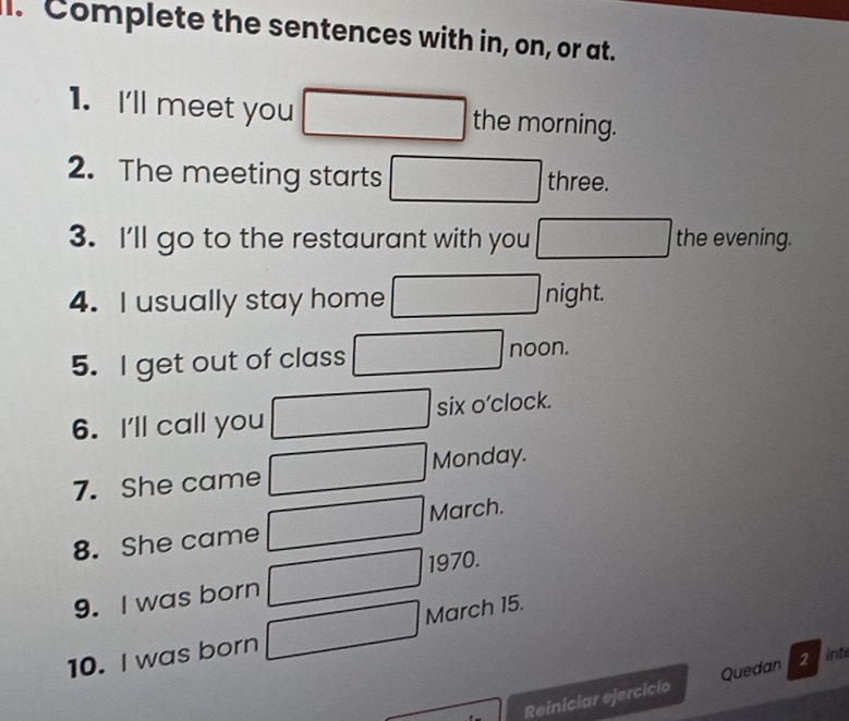 Complete the sentences with in, on, or at. 
1. I'll meet you □ □ □  the morning. 
2. The meeting starts □  three. 
3. I'll go to the restaurant with you° frac  the evening. 
4. I usually stay home □ night. 
5. I get out of class -3(-2,4) noon. 
6. I'll call you □  six o’clock. 
7. She came Monday. 
8. She came frac 1, March. 
1970. 
9. I was born □ 
10. I was born □  March 15. 
Reiniciar ejercicio Quedan 2int