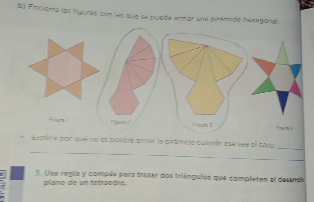 Encierra las figuras con las que se puede armar una pirámide hexagonal, 
_ 
pílica por qué no es posible armar la pirámide cuando ese sea el caso. 
_ 
5. Usa regla y compás para trazar dos triángulos que completen el desaro 
plano de un tetraedro.