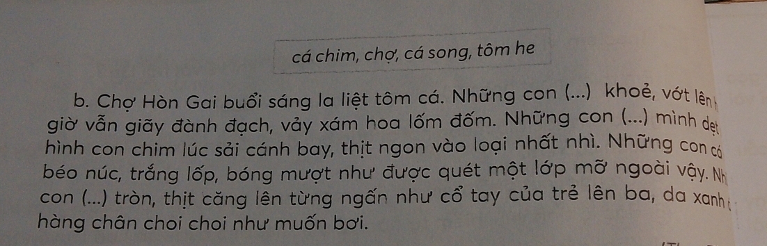 cá chim, chợ, cá song, tôm he 
b. Chợ Hòn Gai buổi sáng la liệt tôm cá. Những con (...) khoẻ, vớt lên 
giờ vẫn giãy đành đạch, vảy xám hoa lốm đốm. Những con (...) mình dẹt 
hình con chim lúc sải cánh bay, thịt ngon vào loại nhất nhì. Những con có 
béo núc, trắng lốp, bóng mượt như được quét một lớp mỡ ngoài vậy. Nh 
con (...) tròn, thịt căng lên từng ngấn như cổ tay của trẻ lên ba, da xanh ị 
hàng chân choi choi như muốn bơi.