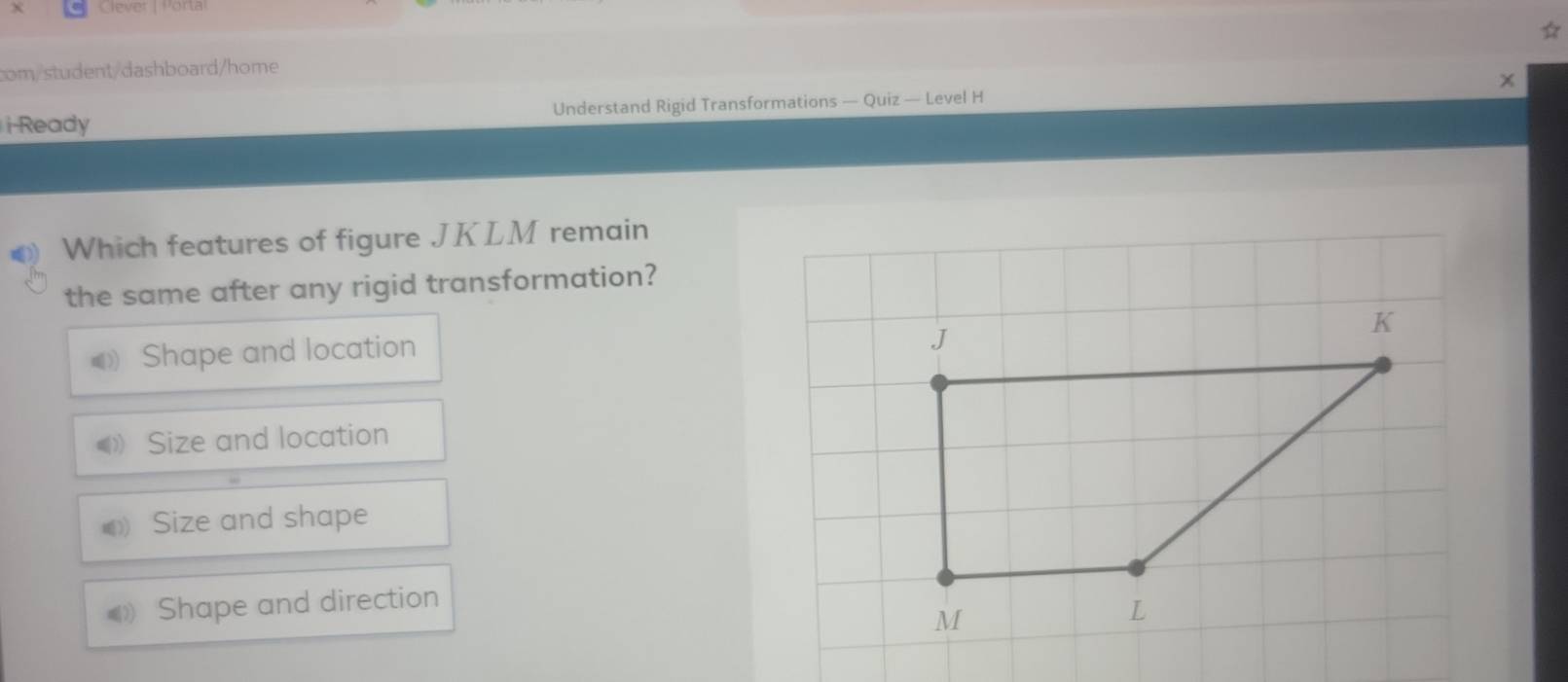 Clever | Porta
com/student/dashboard/home
i-Ready Understand Rigid Transformations — Quiz — Level H
Which features of figure JKLM remain
the same after any rigid transformation?
Shape and location
J
K
Size and location
Size and shape
》 Shape and direction
M
L