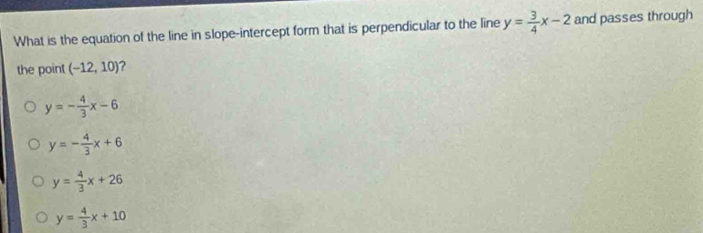 What is the equation of the line in slope-intercept form that is perpendicular to the line y= 3/4 x-2 and passes through
the point (-12,10) 2
y=- 4/3 x-6
y=- 4/3 x+6
y= 4/3 x+26
y= 4/3 x+10