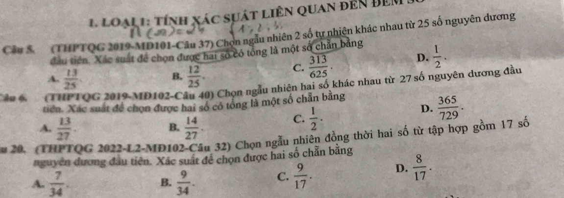 LoạL1: tính xác sựát liên quan đến ĐEM
Cầu 5 (THPTQG 2019-MD101-Câu 37) Chọn ngẫu nhiên 2 số tự nhiên khác nhau từ 25 số nguyên dương
đầu tiên. Xác suất để chọn được hai số có tổng là một số chẵn bằng
D.  1/2 .
B.
A.  13/25   12/25 .
C.  313/625 . 
âu 6 (THPTQG 2019-MD102-Câu 40) Chọn ngẫu nhiên hai số khác nhau từ 27 số nguyên dương đầu
tiên. Xác suất để chọn được hai số có tổng là một số chẵn bằng
D.  365/729 .
A.  13/27 .  14/27 . 
B.
C.  1/2 . 
u 20. (THPTQG 2022-L2-MD102-Câu 32) Chọn ngẫu nhiên đồng thời hai số từ tập hợp gồm 17 số
nguyên đương đầu tiên. Xâc suất đề chọn được hai số chẵn bằng
A.  7/34 .  9/34 .
D.  8/17 . 
B.
C.  9/17 .