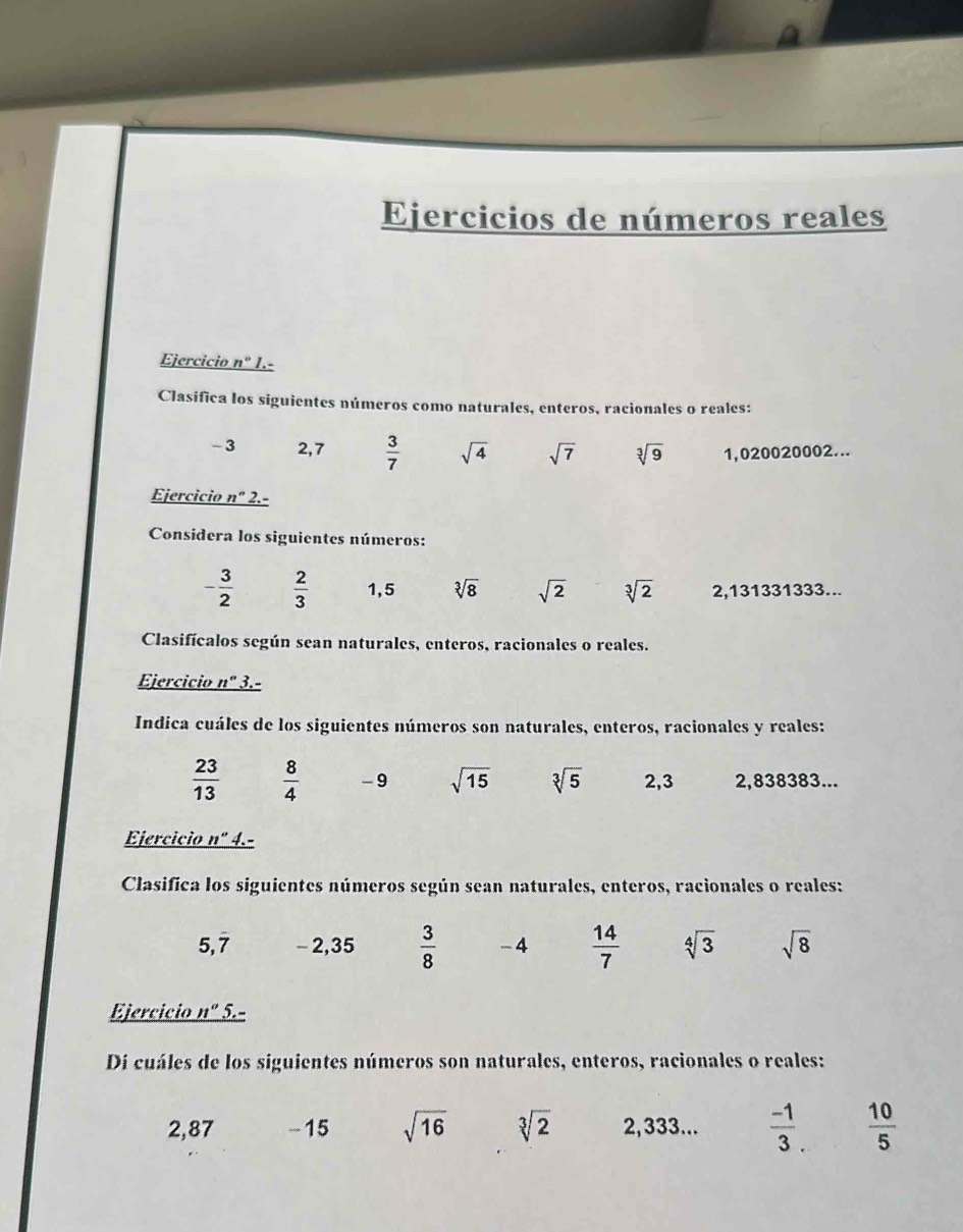 Ejercicios de números reales 
Ejercicio _ n° 1.- 
Clasífica los siguientes números como naturales, enteros, racionales o reales:
- 3 2,7  3/7  sqrt(4) sqrt(7) sqrt[3](9) 1,020020002... 
Ejercicio n'' 2.- 
Considera los siguientes números:
- 3/2   2/3  1,5 sqrt[3](8) sqrt(2) sqrt[3](2) 2,131331333... 
Clasifícalos según sean naturales, enteros, racionales o reales. 
Ejercicio n° 3.- 
Indica cuáles de los siguientes números son naturales, enteros, racionales y reales:
 23/13   8/4  -9 sqrt(15) sqrt[3](5) 2,3 2,838383... 
Ejercicio n" 4.- 
Clasifica los siguientes números según sean naturales, enteros, racionales o reales:
5.dot 7 - 2,35  3/8  -4  14/7  sqrt[4](3) sqrt(8)
Ejercicio _ n° 5. 
Di cuáles de los siguientes números son naturales, enteros, racionales o reales:
2,87 -15 sqrt(16) sqrt[3](2) 2,333...  (-1)/3 .  10/5 