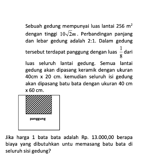 Sebuah gedung mempunyai luas lantai 256m^2
dengan tinggi 10sqrt(2)m. Perbandingan panjang 
dan lebar gedung adalah 2:1. Dalam gedung 
tersebut terdapat panggung dengan luas  1/8  dari 
luas seluruh lantai gedung. Semua lantai 
gedung akan dipasang keramik dengan ukuran
10c m x 20cm. kemudian seluruh isi gedung 
akan dipasang batu bata dengan ukuran 40 cm
* 60cm. 
Jika harga 1 bata bata adalah Rp. 13.000,00 berapa 
biaya yang dibutuhkan untu memasang batu bata di 
seluruh sisi gedung?