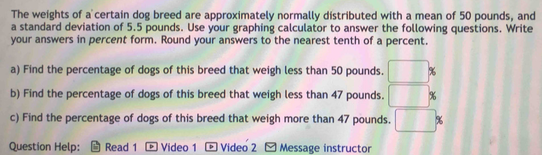 The weights of a certain dog breed are approximately normally distributed with a mean of 50 pounds, and 
a standard deviation of 5.5 pounds. Use your graphing calculator to answer the following questions. Write 
your answers in percent form. Round your answers to the nearest tenth of a percent. 
a) Find the percentage of dogs of this breed that weigh less than 50 pounds. □ %
b) Find the percentage of dogs of this breed that weigh less than 47 pounds. □ %
c) Find the percentage of dogs of this breed that weigh more than 47 pounds. □ %
Question Help: Read 1 ® Video 1 ® Video 2 Message instructor