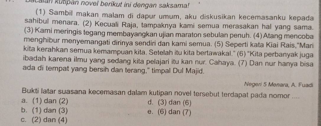 calan kutipan novel berikut ini dengan saksama!
(1) Sambil makan malam di dapur umum, aku diskusikan kecemasanku kepada
sahibul menara. (2) Kecuali Raja, tampaknya kami semua merasakan hal yang sama.
(3) Kami meringis tegang membayangkan ujian maraton sebulan penuh. (4)Atang mencoba
menghibur menyemangati dirinya sendiri dan kami semua. (5) Seperti kata Kiai Rais,“Mari
kita kerahkan semua kemampuan kita. Setelah itu kita bertawakal.” (6) “Kita perbanyak juga
ibadah karena ilmu yang sedang kita pelajari itu kan nur. Cahaya. (7) Dan nur hanya bisa
ada di tempat yang bersih dan terang," timpal Dul Majid.
Negeri 5 Menara, A. Fuadi
Bukti latar suasana kecemasan dalam kutipan novel tersebut terdapat pada nomor ....
a. (1) dan (2) d. (3) dan (6)
b. (1) dan (3) e. (6) dan (7)
c. (2) dan (4)