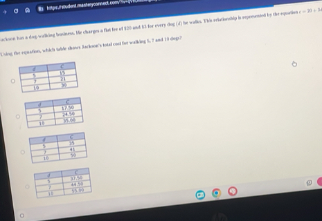 https:.U student masteryconnect.con/r-qvnU 
ackson has a dog-walking business. He charges a flat fee of $20 and $3 for every dog (d) he walks. This relationship is represented by the equation c=20+3
Using the equation, which table shows Jackson's total cost for walking 5, 7 and 10 dogs?