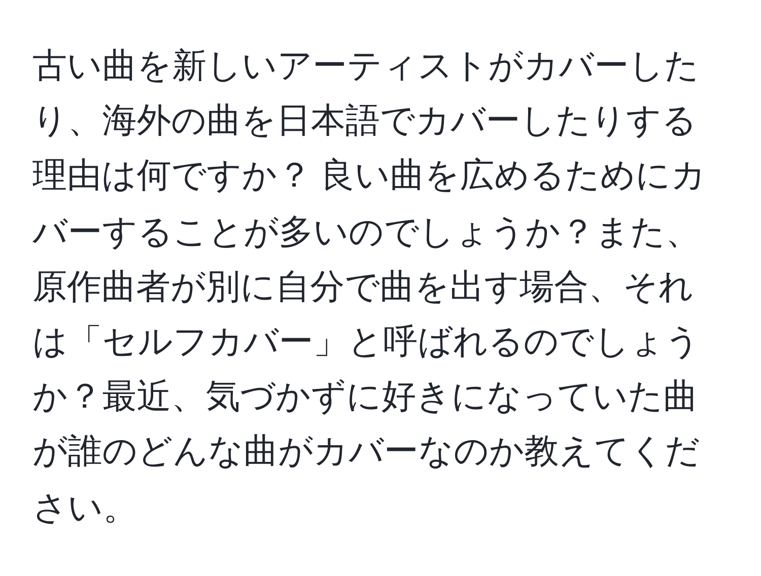 古い曲を新しいアーティストがカバーしたり、海外の曲を日本語でカバーしたりする理由は何ですか？ 良い曲を広めるためにカバーすることが多いのでしょうか？また、原作曲者が別に自分で曲を出す場合、それは「セルフカバー」と呼ばれるのでしょうか？最近、気づかずに好きになっていた曲が誰のどんな曲がカバーなのか教えてください。