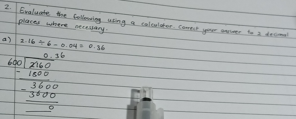 Evaluate the following using a calculator. Correct your answer to 2 decimal 
places where necessary. 
a) 2.16/ 6-0.04=0.36
frac beginarrayr 1 1,encloselongdiv 20001200 -3200 hline 0 -32000,00