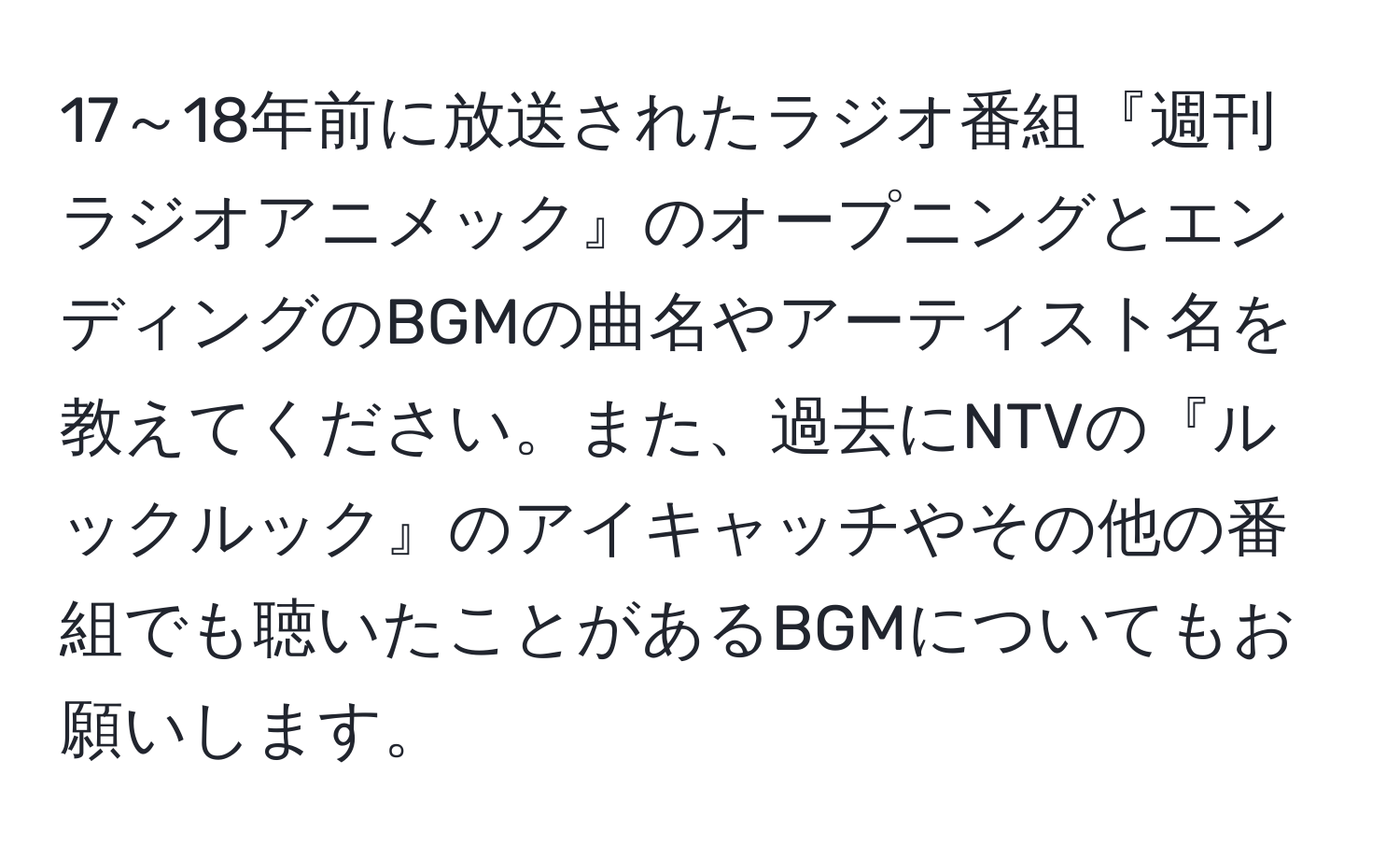 17～18年前に放送されたラジオ番組『週刊ラジオアニメック』のオープニングとエンディングのBGMの曲名やアーティスト名を教えてください。また、過去にNTVの『ルックルック』のアイキャッチやその他の番組でも聴いたことがあるBGMについてもお願いします。