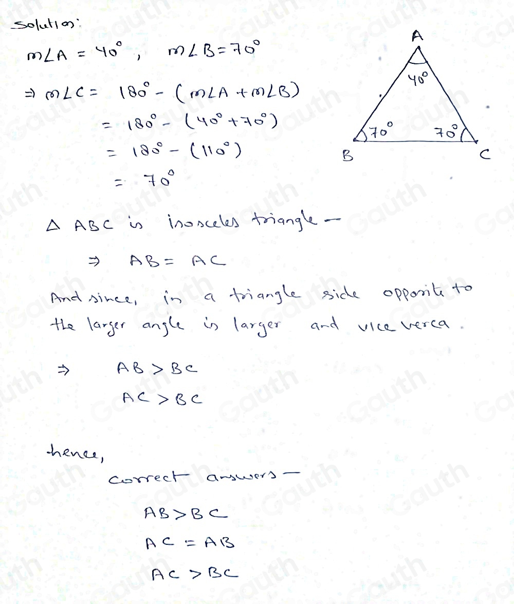 solution:
m∠ A=40°, m∠ B=70°
Rightarrow m∠ C=180°-(m∠ A+m∠ B)
=180°-(40°+70°)
=180°-(110°)
=70°
△ ABC is inonceles triangle - 
Rightarrow AB=AC
And since, in a triangle side opponit to 
the larger angle in larger and vice verca.
AB>BC
AC>BC
-ence, 
correct anwers -
AB>BC
AC=AB
AC>BC