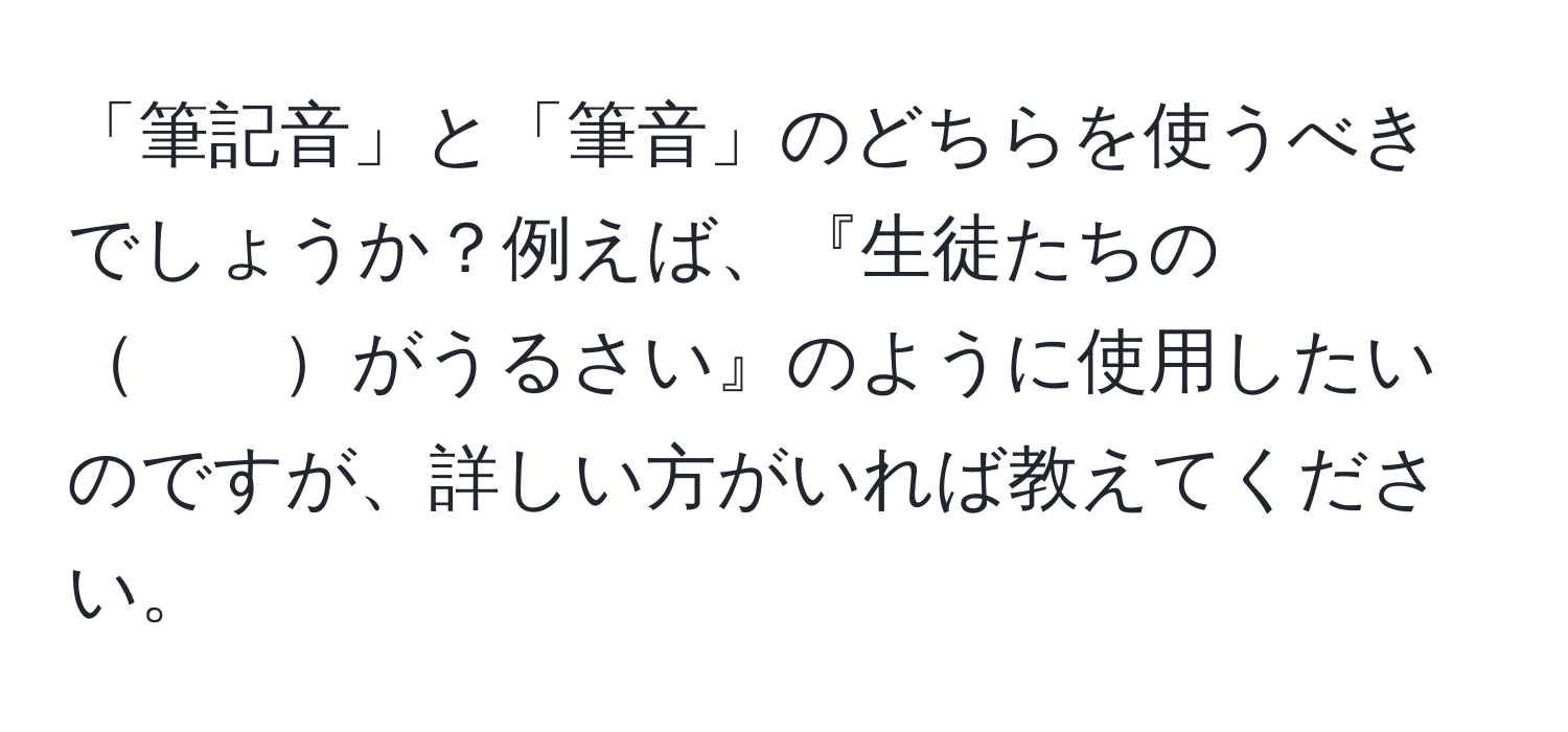 「筆記音」と「筆音」のどちらを使うべきでしょうか？例えば、『生徒たちの　　がうるさい』のように使用したいのですが、詳しい方がいれば教えてください。