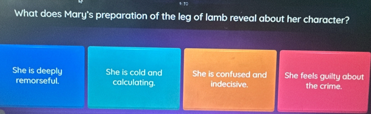 9/30
What does Mary's preparation of the leg of lamb reveal about her character?
She is deeply She is cold and She is confused and She feels guilty about
remorseful. calculating. indecisive. the crime.