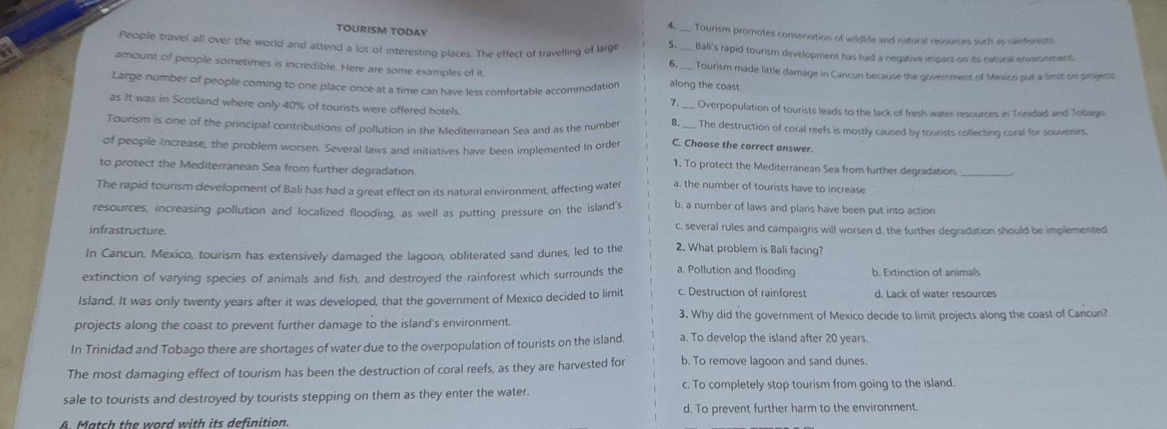TOURISM TODAY
A. _Tourism promotes conservation of wildlife and natural resources such as canforests
People travel all over the world and attend a lot of interesting places. The effect of travelling of large
5._ Bali's rapid tourism development has had a negative impact on its naturall environment.
6.
amount of people sometimes is incredible. Here are some examples of it.
a Tourism made little damage in Cancun because the government of Mexico put a limit on projects
Large number of people coming to one place once at a time can have less comfortable accommodation along the coast.
1
as It was in Scotland where only 40% of tourists were offered hotels. _Overpopulation of tourists leads to the lack of fresh water resources in Trinidad and Tobago.
The destruction of coral reefs is mostly caused by tourists collecting coral for souvenirs.
Tourism is one of the principal contributions of pollution in the Mediterranean Sea and as the number B. C. Choose the correct answer.
of people Increase, the problem worsen. Several laws and initiatives have been implemented In order 1. To protect the Mediterranean Sea from further degradation,_
to protect the Mediterranean Sea from further degradation.
The rapid tourism development of Bali has had a great effect on its natural environment, affecting water a. the number of tourists have to increase
resources, increasing pollution and localized flooding, as well as putting pressure on the island's b, a number of laws and plans have been put into action
infrastructure.
c. several rules and campaigns will worsen d, the further degradation should be implemented
In Cancun, Mexico, tourism has extensively damaged the lagoon, obliterated sand dunes, led to the 2. What problem is Bali facing?
extinction of varying species of animals and fish, and destroyed the rainforest which surrounds the a. Pollution and flooding b. Extinction of animals
Island. It was only twenty years after it was developed, that the government of Mexico decided to limit c. Destruction of rainforest d. Lack of water resources
3. Why did the government of Mexico decide to limit projects along the coast of Cancun?
projects along the coast to prevent further damage to the island's environment.
In Trinidad and Tobago there are shortages of water due to the overpopulation of tourists on the island. a. To develop the island after 20 years.
The most damaging effect of tourism has been the destruction of coral reefs, as they are harvested for b. To remove lagoon and sand dunes.
c. To completely stop tourism from going to the island.
sale to tourists and destroyed by tourists stepping on them as they enter the water.
d. To prevent further harm to the environment.
A. Match the word with its definition.