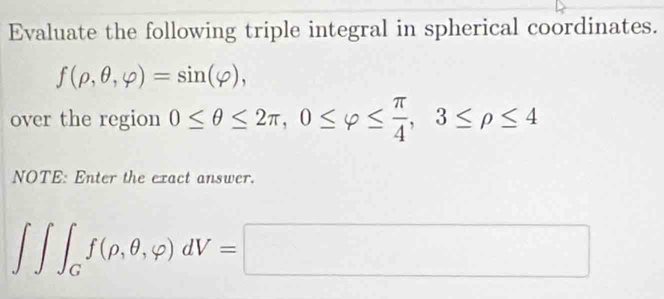 Evaluate the following triple integral in spherical coordinates.
f(rho ,θ ,varphi )=sin (varphi ), 
over the region 0≤ θ ≤ 2π , 0≤ varphi ≤  π /4 , 3≤ rho ≤ 4
NOTE: Enter the exact answer.
∈t ∈t _Gf(rho ,θ ,varphi )dV=□