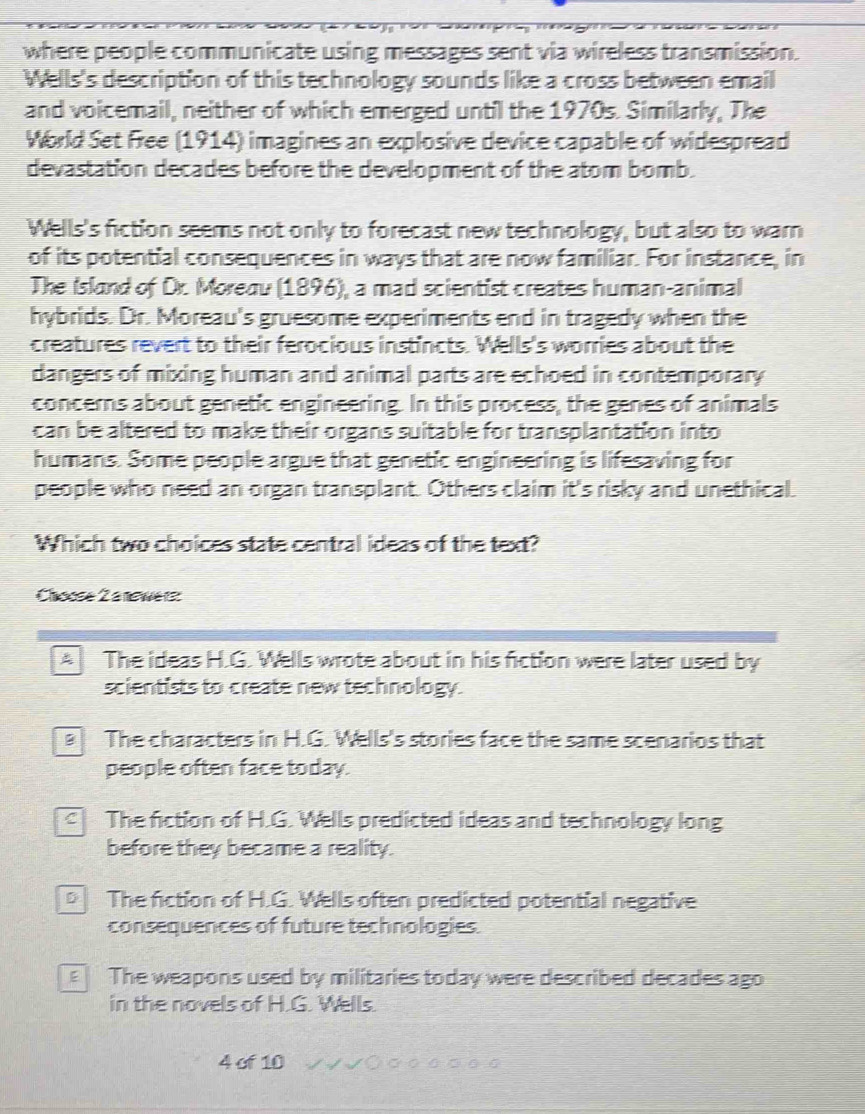 where people communicate using messages sent via wireless transmission.
Wells's description of this technology sounds like a cross between email
and voicemail, neither of which emerged until the 1970s. Similarly, The
World Set Free (1914) imagines an explosive device capable of widespread
devastation decades before the development of the atom bomb.
Wells's fiction seems not only to forecast new technology, but also to warn
of its potential consequences in ways that are now familiar. For instance, in
The Island of Dr. Moreav (1896), a mad scientist creates human-animal
hybrids. Dr. Moreau's gruesome experiments end in tragedy when the
creatures revert to their ferocious instincts. Wells's worries about the
dangers of mixing human and animal parts are echoed in contemporary
concerns about genetic engineering. In this process, the genes of animals
can be altered to make their organs suitable for transplantation into
humans. Some people argue that genetic engineering is lifesaving for
people who need an organ transplant. Others claim it's risky and unethical.
Which two choices state central ideas of the text?
Choose 2 a nwer
A The ideas H.G. Wells wrote about in his fiction were later used by
scientists to create new technology.
The characters in H.G. Wells's stories face the same scenarios that
people often face today.
c The fiction of H.G. Wells predicted ideas and technology long
before they became a reality.
The fiction of H.G. Wells often predicted potential negative
consequences of future technologies
The weapons used by militaries today were described decades ago
in the novels of H.G. Wells.
4 of 10