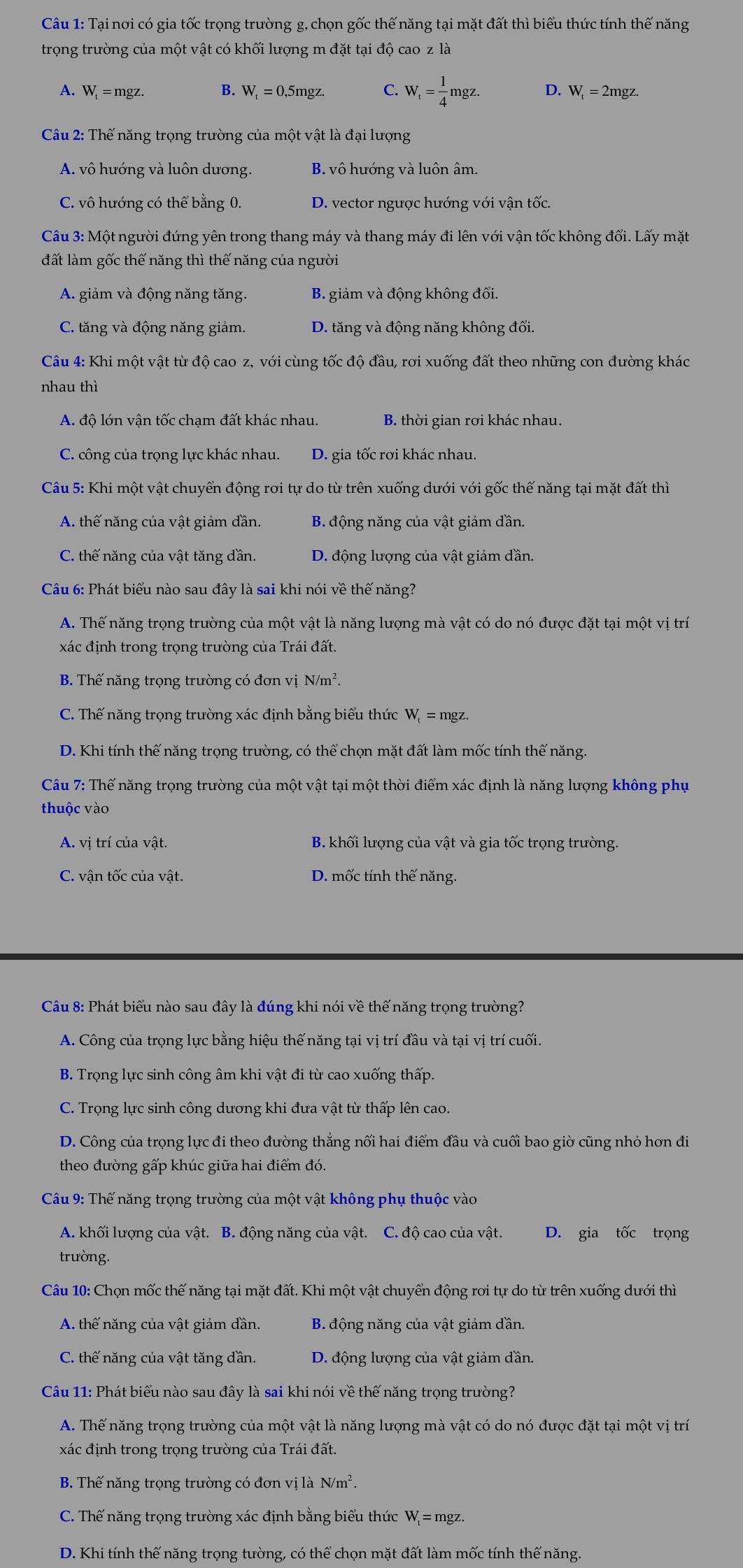 Tại nơi có gia tốc trọng trường g, chọn gốc thế năng tại mặt đất thì biểu thức tính thế năng
trọng trường của một vật có khối lượng m đặt tại độ cao z là
A. W_t=mgz. B. W_t=0,5mgz. C. W_t= 1/4 mgz. D. W_t=2mgz.
*  Câu 2: Thế năng trọng trường của một vật là đại lượng
A. vô hướng và luôn dương. B. vô hướng và luôn âm.
C. vô hướng có thể bằng 0. D. vector ngược hướng với vận tốc.
Câu 3: Một người đứng yên trong thang máy và thang máy đi lên với vận tốc không đổi. Lấy mặt
đất làm gốc thế năng thì thế năng của người
A. giảm và động năng tăng. B. giảm và động không đổi.
C. tăng và động năng giảm. D. tăng và động năng không đổi.
Câu 4: Khi một vật từ độ cao z, với cùng tốc độ đầu, rơi xuống đất theo những con đường khác
nhau thì
A. độ lớn vận tốc chạm đất khác nhau. B. thời gian rơi khác nhau.
C. công của trọng lực khác nhau. D. gia tốc rơi khác nhau.
Câu 5: Khi một vật chuyển động rơi tự do từ trên xuống dưới với gốc thế năng tại mặt đất thì
A. thế năng của vật giảm đần. B. động năng của vật giảm dần.
C. thế năng của vật tăng dần. D. động lượng của vật giảm dần.
Câu 6: Phát biểu nào sau đây là sai khi nói về thế năng?
A. Thế năng trọng trường của một vật là năng lượng mà vật có do nó được đặt tại một vị trí
xác định trong trọng trường của Trái đất.
B. Thế năng trọng trường có đơn vị N/m².
C. Thế năng trọng trường xác định bằng biểu thức W = mgz.
D. Khi tính thế năng trọng trường, có thể chọn mặt đất làm mốc tính thế năng.
Câu 7: Thế năng trọng trường của một vật tại một thời điểm xác định là năng lượng không phụ
thuộc vào
A. vị trí của vật.  B. khối lượng của vật và gia tốc trọng trường.
C. vận tốc của vật. D. mốc tính thế năng.
Câu 8: Phát biểu nào sau đây là đúng khi nói về thế năng trọng trường?
A. Công của trọng lực bằng hiệu thế năng tại vị trí đầu và tại vị trí cuối.
B. Trọng lực sinh công âm khi vật đi từ cao xuống thấp.
C. Trọng lực sinh công dương khi đưa vật từ thấp lên cao.
D. Công của trọng lực đi theo đường thẳng nối hai điểm đầu và cuối bao giờ cũng nhỏ hơn đi
theo đường gấp khúc giữa hai điểm đó.
Câu 9: Thế năng trọng trường của một vật không phụ thuộc vào
A. khối lượng của vật. B. động năng của vật. C. độ cao của vật. D. gia tốc trọng
trường.
Câu 10: Chọn mốc thế năng tại mặt đất. Khi một vật chuyển động roi tự do từ trên xuống dưới thì
A. thế năng của vật giảm đần. B. động năng của vật giảm đần.
C. thế năng của vật tăng dần. D. động lượng của vật giảm dần.
Câu 11: Phát biểu nào sau đây là sai khi nói về thế năng trọng trường?
A. Thế năng trọng trường của một vật là năng lượng mà vật có do nó được đặt tại một vị trí
xác định trong trọng trường của Trái đất.
B. Thế năng trọng trường có đơn vị là N/m².
C. Thế năng trọng trường xác định bằng biểu thức W_t=mgz.
D. Khi tính thế năng trọng tường, có thể chọn mặt đất làm mốc tính thế năng.