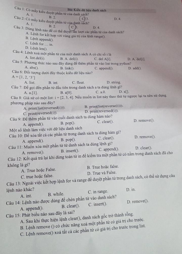 Bài Kiểu dữ liệu danh sách
Câu 1: Có mẫy kiểu duyệt phần tử của danh sách?
A. 1.
B. 2. C) 3. D. 4.
Câu 2: Có mẫy kiểu duyệt phần tử của danh sách?
A. 1.
B. 2. C. B. D. 4.
Câu 3: Dùng lệnh nào đề có thể duyệt lần lượt các phần tử của danh sách?
A. Lệnh for kết hợp với vùng giá trị của lệnh range().
B. Lệnh append().
C. Lệnh for .... in.
D. Lệnh len().
Câu 4: Lệnh xoá một phần tử của một danh sách A có chi số i là
A. list.del(i). B. A. del(i). C. del A[i]. D. A. del[i].
Câu 5: Phương thức nào sau đây dùng để thêm phần tử vào list trong python?
A. abs(). B. link(). C. append(). D. add().
Câu 6: Đối tượng dưới đây thuộc kiều dữ liệu nào?
A=[1,2,'3']
A. list. B. int. C. float. D. string.
Câu 7: Đề gọi đến phần tử đầu tiên trong danh sách a ta dùng lệnh gì?
A. a.[1]. B. a[0]. C. a.0. D. a[].
Câu 8: Giả sử có một list: i=[2,3,4]. Nếu muốn in list này theo thứ tự ngược lại ta nên sử dụng
phương pháp nào sau đây?
A. print(list(reversed(i))). B. print(list(reverse(i))).
C. print(reversed(i)). D. print(reversed(i)).
Câu 9: Để thêm phần tử vào cuối danh sách ta dùng hàm nào?
A. append(). B. pop(). C. clear(). D. remove().
Một số lệnh làm việc với dữ liệu danh sách
Câu 10: Đề xóa tất cả các phần tử trong danh sách ta dùng hàm gì?
A. append(). B. pop(). C. clear(). D. remove().
Câu 11: Muồn xóa một phần tử từ danh sách ta dùng lệnh gì? D. clear().
A. remove(). B. insert(). C. append().
Câu 12: Kết quả trả lại khi dùng toán tử in đề kiểm tra một phần từ có nằm trong danh sách đã cho
không là gì?
A. True hoặc False. B. True hoặc false.
C. true hoặc false. D. True và False.
Câu 13: Ngoài việc kết hợp lệnh for và range để duyệt phần tử trong danh sách, có thể sử dụng câu
lệnh nào khác? D. in.
A. int. B. while. C. in range.
Câu 14: Lệnh nào được dùng để chèn phần tử vào danh sách?
A. append(). B. clear(). C. insert(). D. remove().
Câu 15: Phát biểu nào sau đây là sai?
A. Sau khi thực hiện lệnh clear(), danh sách gốc trở thành rỗng.
B. Lệnh remove () có chức năng xoá một phần tử có giá trị cho trước.
C. Lệnh remove() xoá tất cả các phần tử có giá trị cho trước trong list.