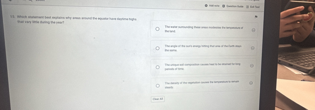 Add note Question Guide Exit Test
15. Which statement best explains why areas around the equator have daytime highs
that vary little during the year?
The water surrounding these areas moderates the temperature of
the land.
The angle of the sun's energy hitting that area of the Earth stays
the same.
The unique soil composition causes heat to be retained for long
periods of time.
The density of the vegetation causes the temperature to remain
steady.
Clear All