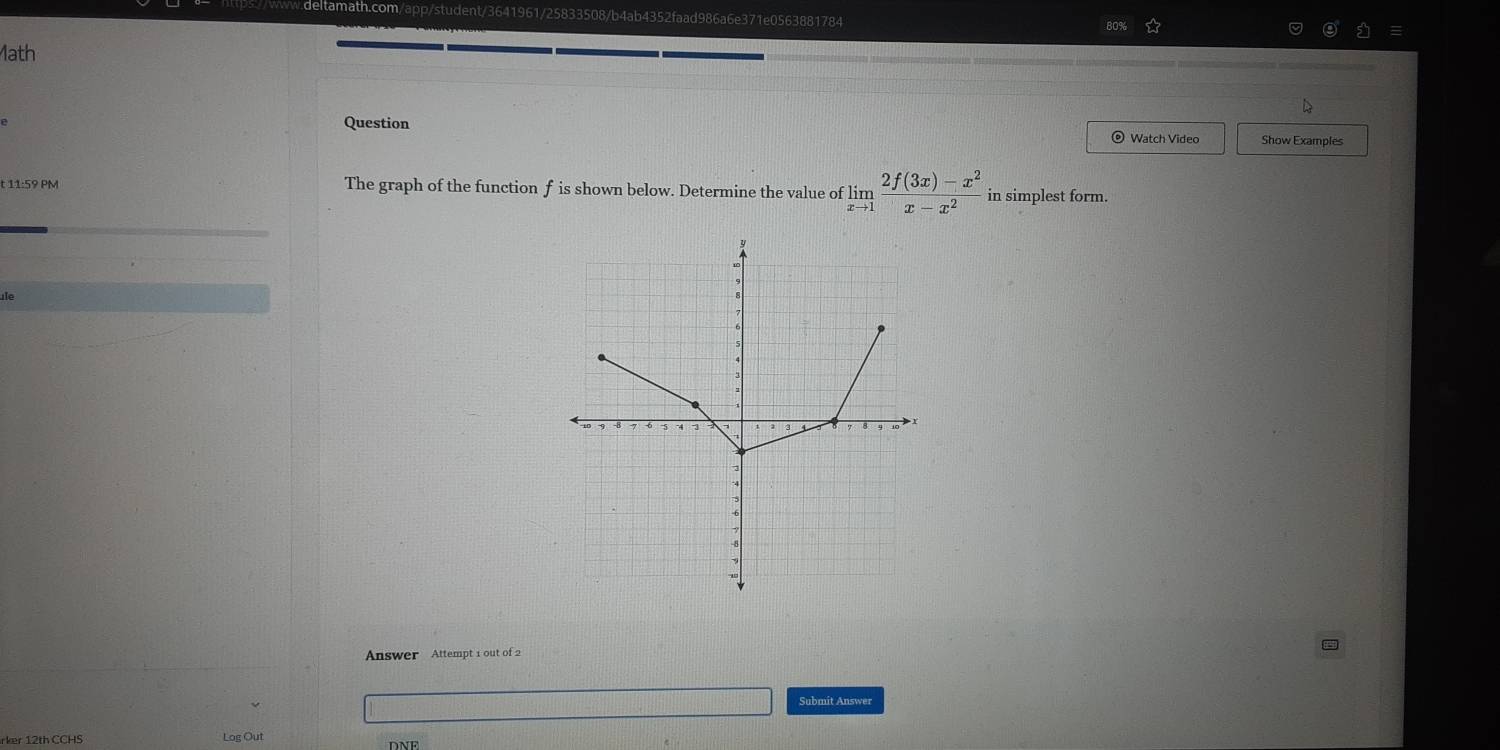 80% 
Math 
Question Show Examples 
Watch Video 
t 11:59 PM The graph of the function f is shown below. Determine the value of limlimits _xto 1 (2f(3x)-x^2)/x-x^2  in simplest form. 
te 
Answer Attempt 1 out of 2 
Submit Answer 
rker 12th CCHS Log Out