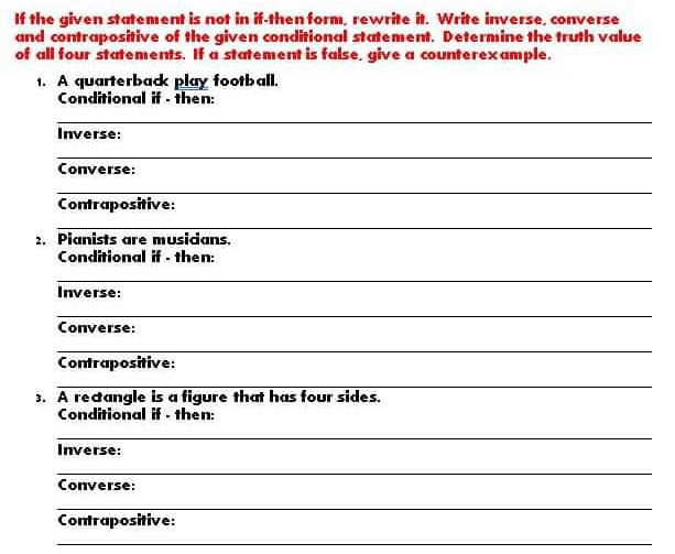 If the given statement is not in if-then form, rewrite it. Write inverse, converse 
and contrapositive of the given conditional statement. Determine the truth value 
of all four statements. If a statement is false, give a counterexample. 
1. A quarterback play football. 
Conditional if - then: 
_ 
Inverse: 
_ 
Converse: 
_ 
Contrapositive: 
_ 
2. Pianists are musicians. 
Conditional if - then: 
_ 
Inverse: 
_ 
Converse: 
_ 
Contrapositive: 
_ 
. A recangle is a figure that has four sides. 
Conditional if - then: 
_ 
Inverse: 
_ 
Converse: 
_ 
Contrapositive: 
_